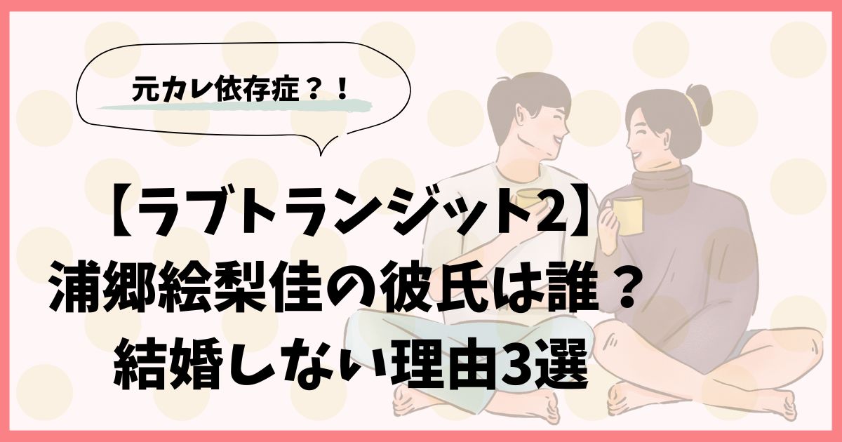 【ラブトランジット2】浦郷絵梨佳の彼氏は誰？結婚しない理由3選