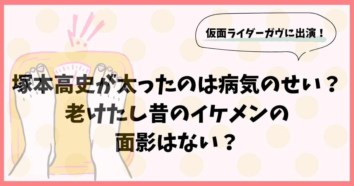 塚本高史が太ったのは病気のせい？老けたし昔のイケメンの面影はない？