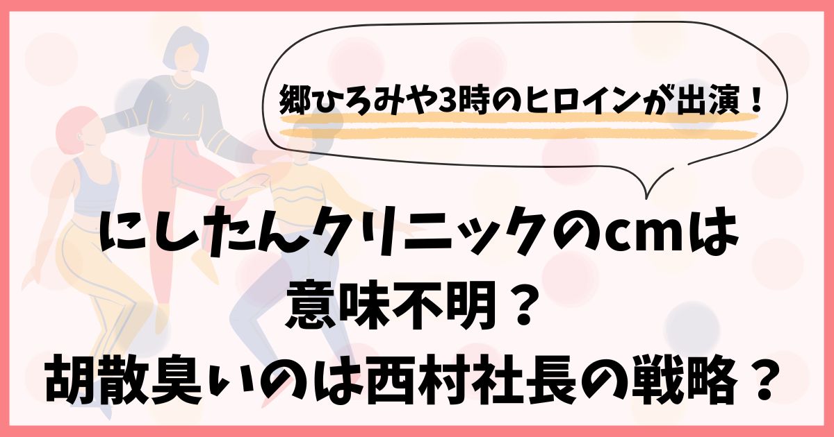 にしたんクリニックのcmは意味不明？胡散臭いのは西村社長の戦略？