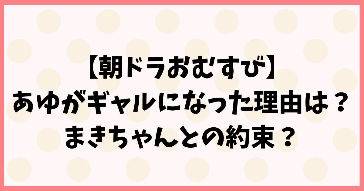 【朝ドラおむすび】あゆとまきちゃんの約束を予想！ギャルになった伏線回収