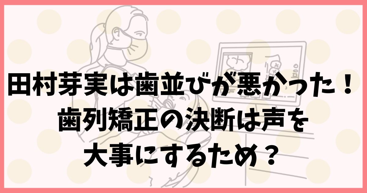 田村芽実は歯並びが悪かった！歯列矯正の決断は声を大事にするため？