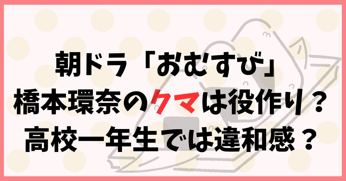 朝ドラ「おむすび」橋本環奈のクマは役作り？高校一年生では違和感？