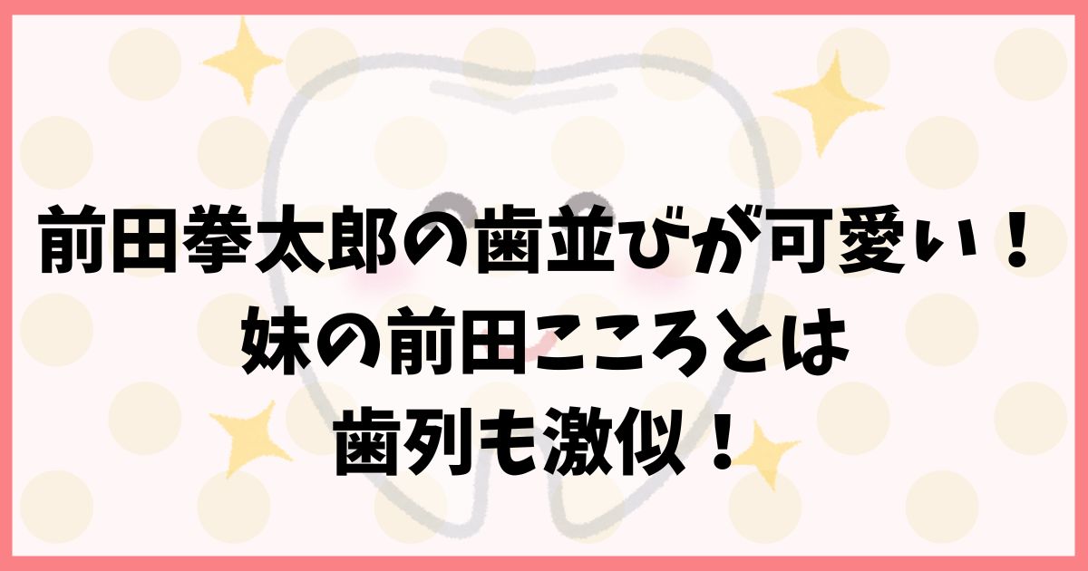 【画像】前田拳太郎の歯並びが可愛い！妹の前田こころとは歯列も激似！