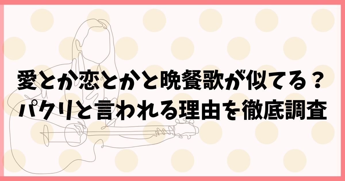 愛とか恋とかと晩餐歌が似てる？パクリと言われる理由を徹底調査