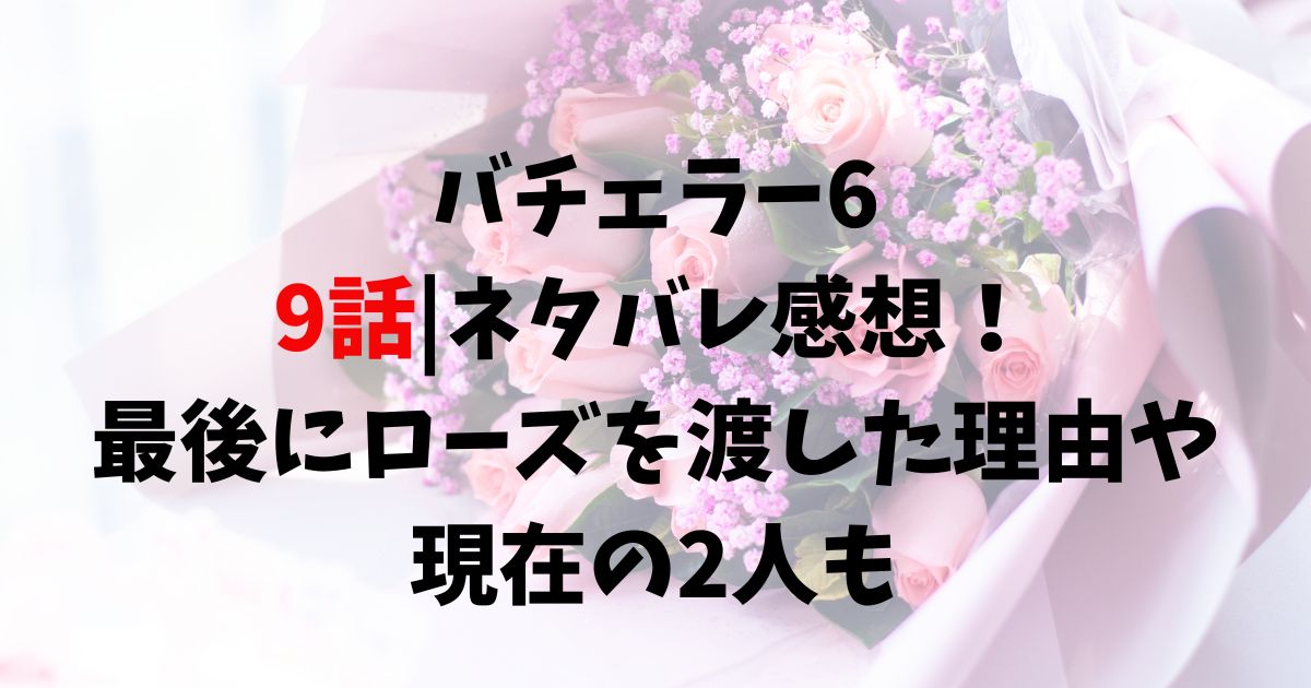 バチェラー6 9話ネタバレ感想！最後にローズを渡した理由や現在の2人も