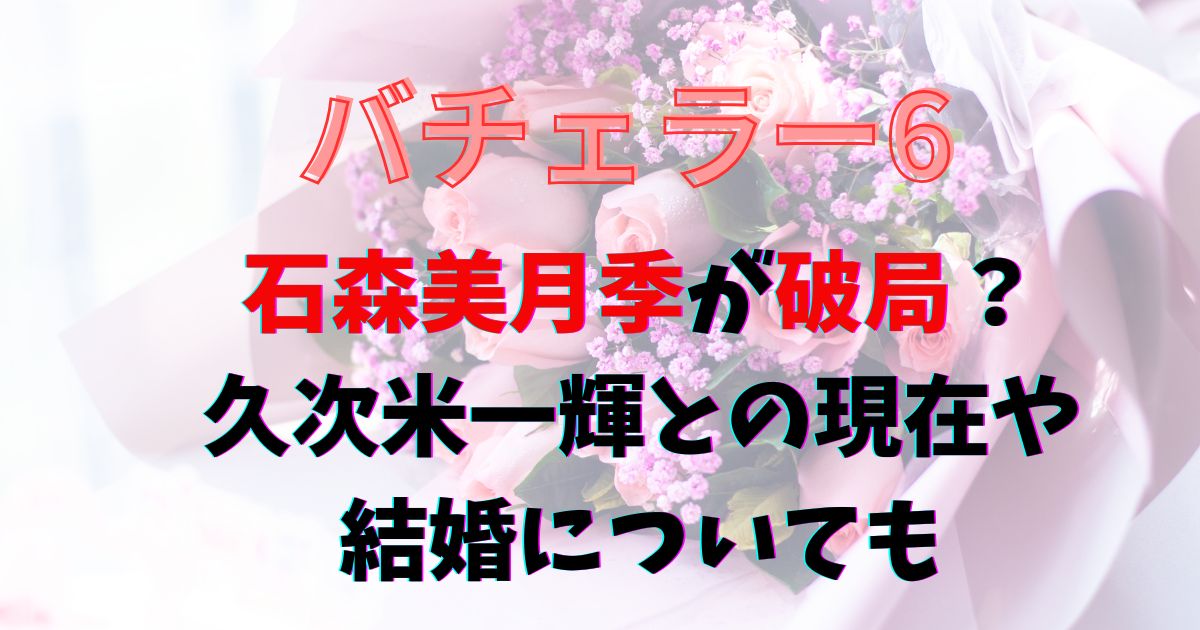 バチェラー6石森美月季が破局？久次米一輝との現在や結婚についても