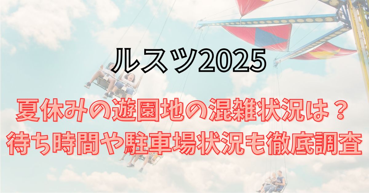 ルスツ2025夏休みの混雑状況は？待ち時間や駐車場状況も徹底調査