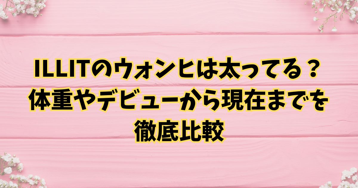ILLITのウォンヒは太ってる？体重やデビューから現在までを徹底比較